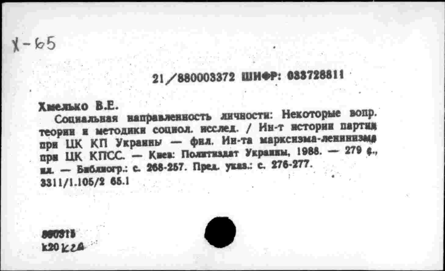 ﻿
21/880003372 ШИФР: 888728811
Хмельно В.Е.
Сопиал^ная направленность личности: Некоторые вопр. теории и методики социол. исслед. / Ин-т истории партия при ЦК КП Украины — фил. Ин-та марксизма-лемниэм* при ЦК КПСС. — Киев: Полгпидат Украины, 19М. — 27» вл. - БаОлиогр.: с. 266-257. Пре*, укаа.: с. 276-277. 3311/1.105/2 66.1
N0871 к20Егл